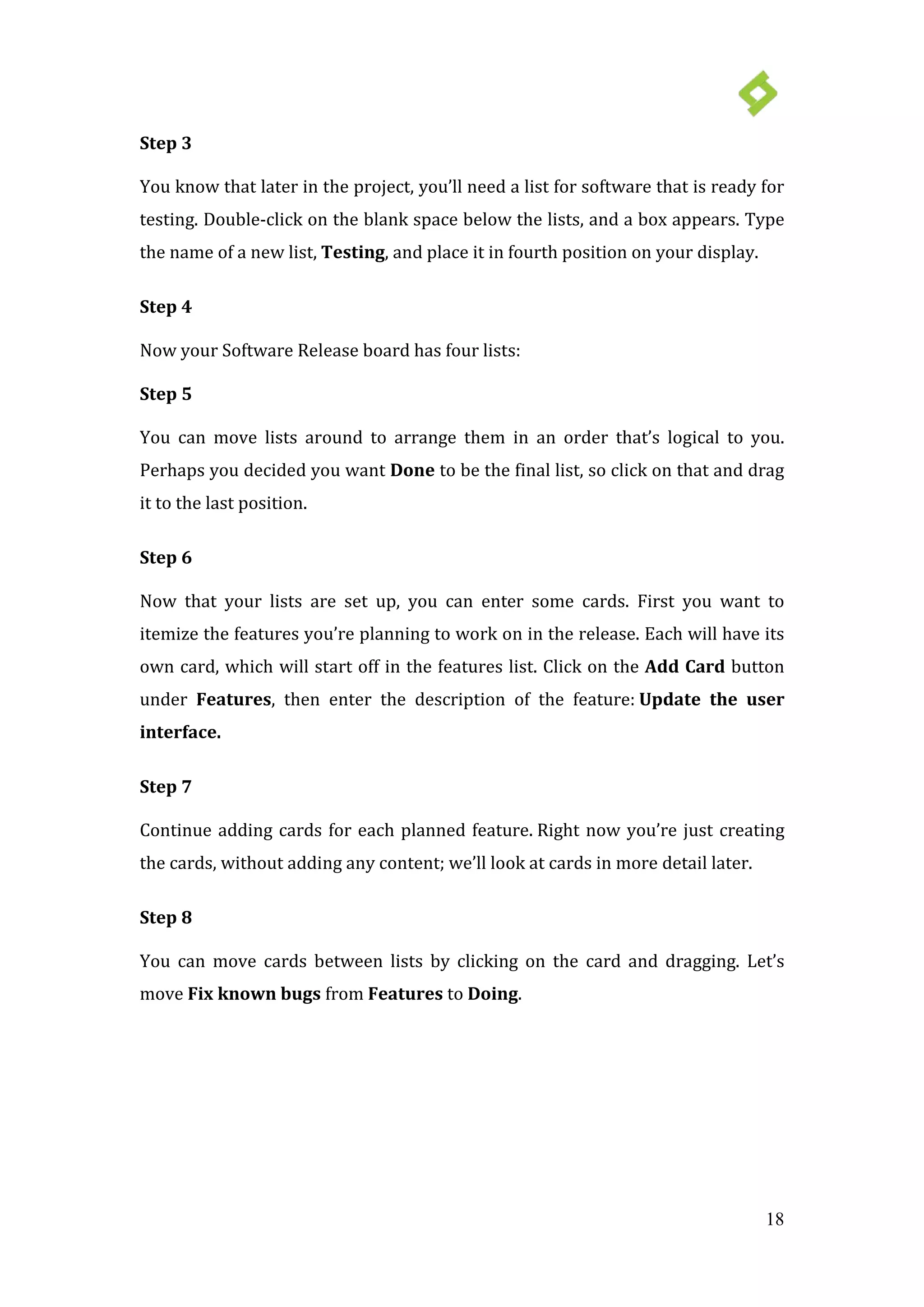 18
Step 3
You know that later in the project, you’ll need a list for software that is ready for
testing. Double-click on the blank space below the lists, and a box appears. Type
the name of a new list, Testing, and place it in fourth position on your display.
Step 4
Now your Software Release board has four lists:
Step 5
You can move lists around to arrange them in an order that’s logical to you.
Perhaps you decided you want Done to be the final list, so click on that and drag
it to the last position.
Step 6
Now that your lists are set up, you can enter some cards. First you want to
itemize the features you’re planning to work on in the release. Each will have its
own card, which will start off in the features list. Click on the Add Card button
under Features, then enter the description of the feature: Update the user
interface.
Step 7
Continue adding cards for each planned feature. Right now you’re just creating
the cards, without adding any content; we’ll look at cards in more detail later.
Step 8
You can move cards between lists by clicking on the card and dragging. Let’s
move Fix known bugs from Features to Doing.
 