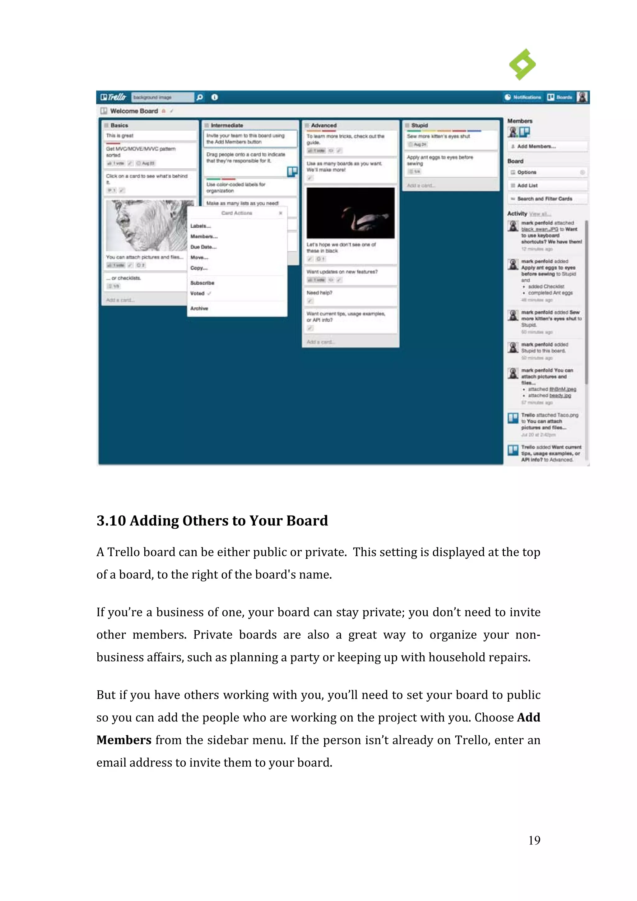 19
3.10 Adding Others to Your Board
A Trello board can be either public or private. This setting is displayed at the top
of a board, to the right of the board's name.
If you’re a business of one, your board can stay private; you don’t need to invite
other members. Private boards are also a great way to organize your non-
business affairs, such as planning a party or keeping up with household repairs.
But if you have others working with you, you’ll need to set your board to public
so you can add the people who are working on the project with you. Choose Add
Members from the sidebar menu. If the person isn’t already on Trello, enter an
email address to invite them to your board.
 