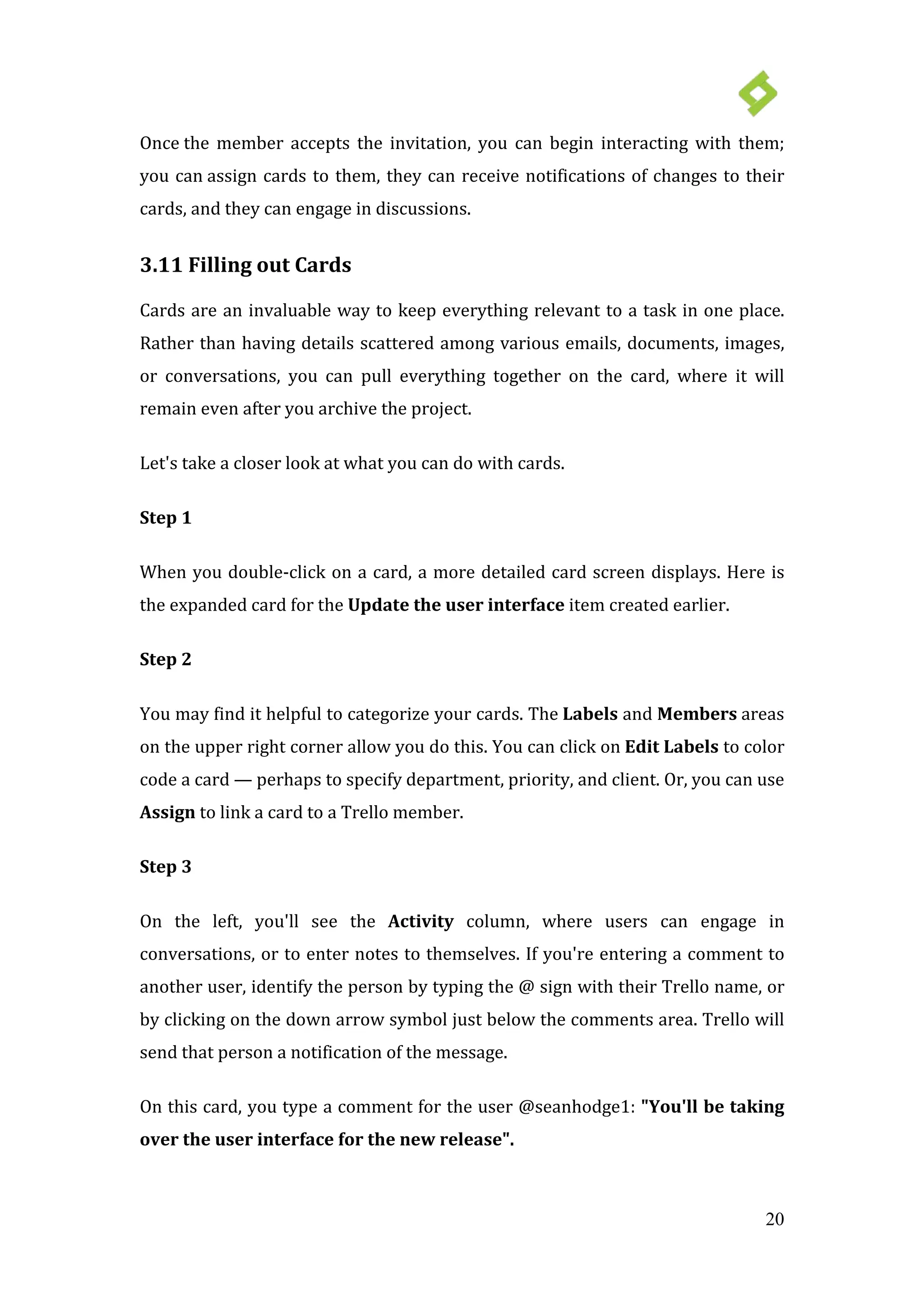20
Once the member accepts the invitation, you can begin interacting with them;
you can assign cards to them, they can receive notifications of changes to their
cards, and they can engage in discussions.
3.11 Filling out Cards
Cards are an invaluable way to keep everything relevant to a task in one place.
Rather than having details scattered among various emails, documents, images,
or conversations, you can pull everything together on the card, where it will
remain even after you archive the project.
Let's take a closer look at what you can do with cards.
Step 1
When you double-click on a card, a more detailed card screen displays. Here is
the expanded card for the Update the user interface item created earlier.
Step 2
You may find it helpful to categorize your cards. The Labels and Members areas
on the upper right corner allow you do this. You can click on Edit Labels to color
code a card — perhaps to specify department, priority, and client. Or, you can use
Assign to link a card to a Trello member.
Step 3
On the left, you'll see the Activity column, where users can engage in
conversations, or to enter notes to themselves. If you're entering a comment to
another user, identify the person by typing the @ sign with their Trello name, or
by clicking on the down arrow symbol just below the comments area. Trello will
send that person a notification of the message.
On this card, you type a comment for the user @seanhodge1: "You'll be taking
over the user interface for the new release".
 