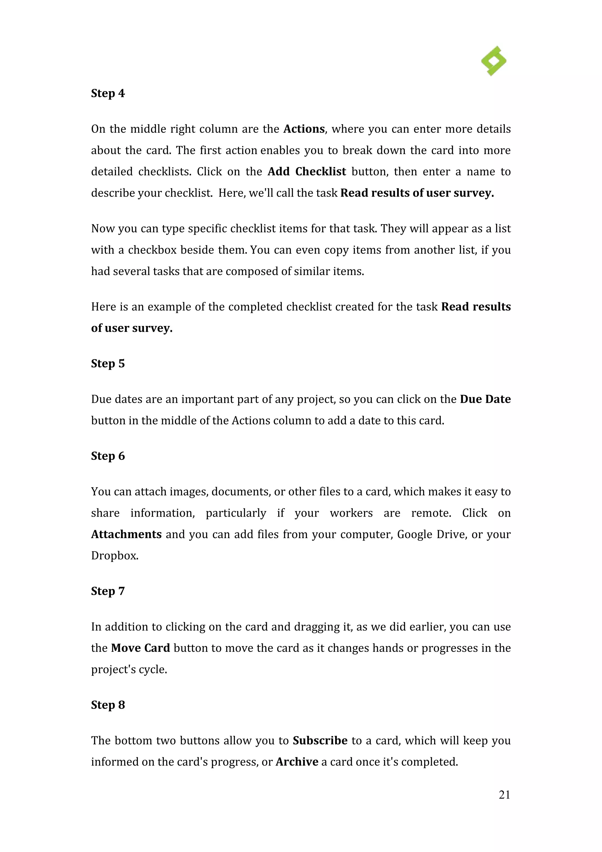 21
Step 4
On the middle right column are the Actions, where you can enter more details
about the card. The first action enables you to break down the card into more
detailed checklists. Click on the Add Checklist button, then enter a name to
describe your checklist. Here, we'll call the task Read results of user survey.
Now you can type specific checklist items for that task. They will appear as a list
with a checkbox beside them. You can even copy items from another list, if you
had several tasks that are composed of similar items.
Here is an example of the completed checklist created for the task Read results
of user survey.
Step 5
Due dates are an important part of any project, so you can click on the Due Date
button in the middle of the Actions column to add a date to this card.
Step 6
You can attach images, documents, or other files to a card, which makes it easy to
share information, particularly if your workers are remote. Click on
Attachments and you can add files from your computer, Google Drive, or your
Dropbox.
Step 7
In addition to clicking on the card and dragging it, as we did earlier, you can use
the Move Card button to move the card as it changes hands or progresses in the
project's cycle.
Step 8
The bottom two buttons allow you to Subscribe to a card, which will keep you
informed on the card's progress, or Archive a card once it's completed.
 