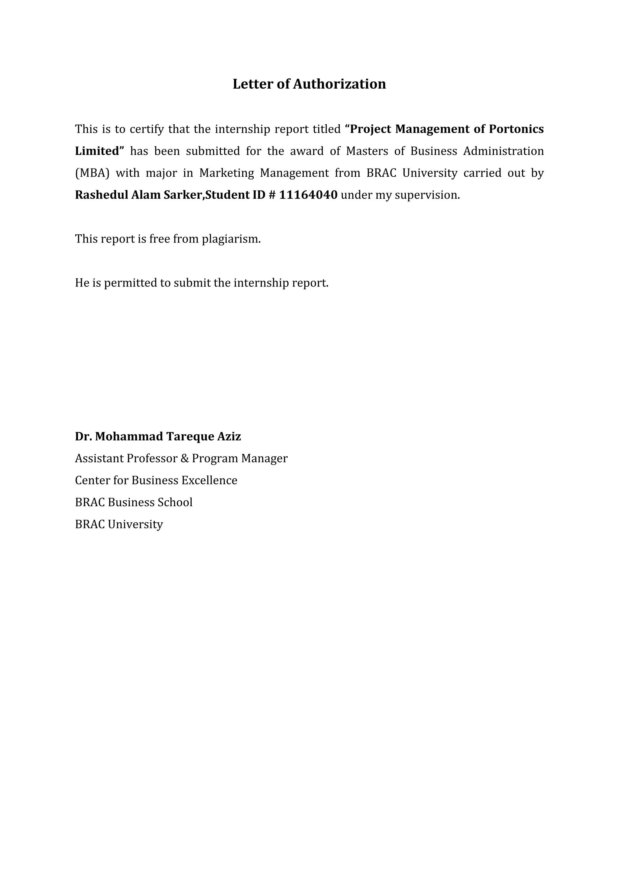 Letter of Authorization
This is to certify that the internship report titled “Project Management of Portonics
Limited” has been submitted for the award of Masters of Business Administration
(MBA) with major in Marketing Management from BRAC University carried out by
Rashedul Alam Sarker,Student ID # 11164040 under my supervision.
This report is free from plagiarism.
He is permitted to submit the internship report.
Dr. Mohammad Tareque Aziz
Assistant Professor & Program Manager
Center for Business Excellence
BRAC Business School
BRAC University
 
