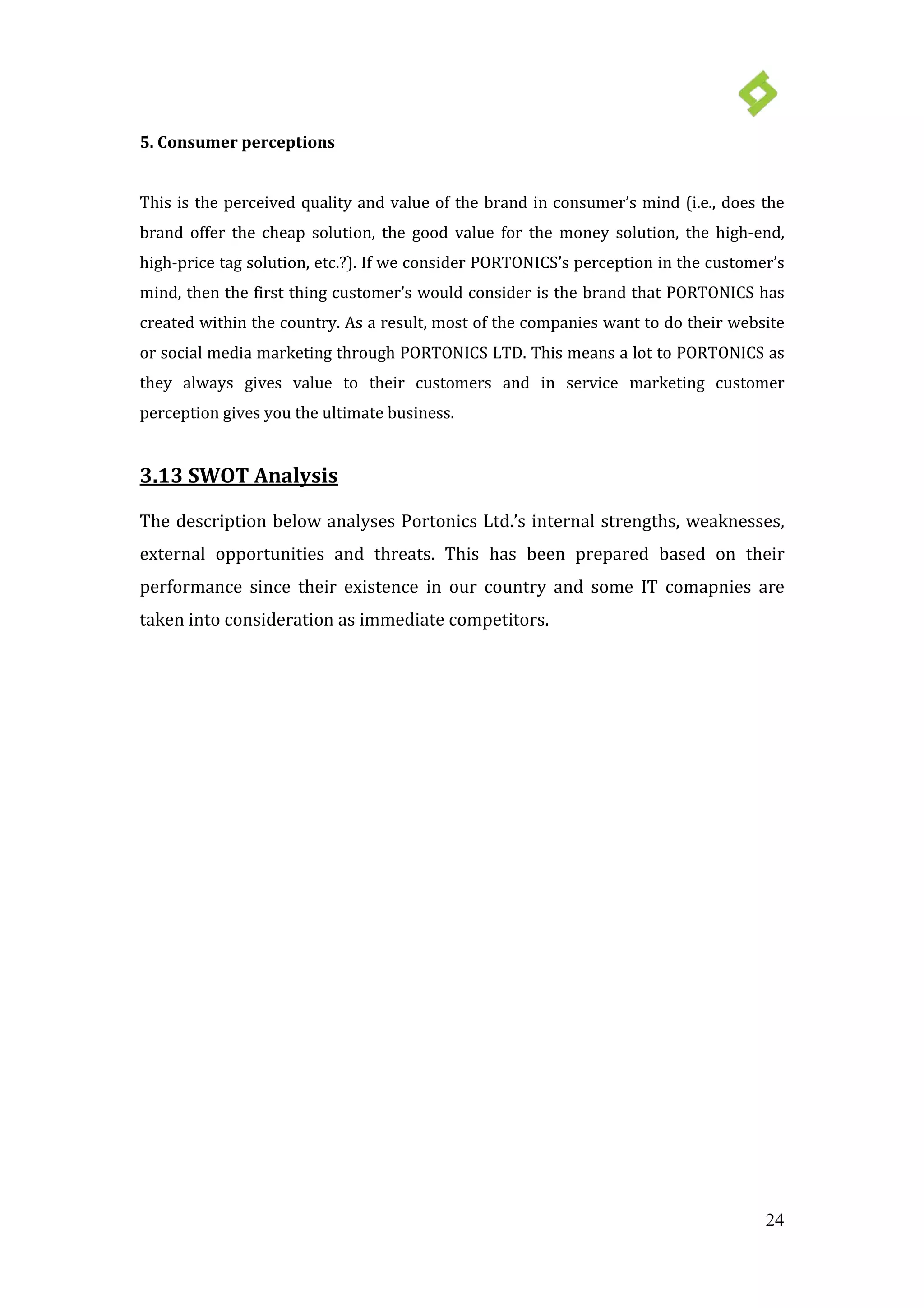 24
5. Consumer perceptions
This is the perceived quality and value of the brand in consumer’s mind (i.e., does the
brand offer the cheap solution, the good value for the money solution, the high-end,
high-price tag solution, etc.?). If we consider PORTONICS’s perception in the customer’s
mind, then the first thing customer’s would consider is the brand that PORTONICS has
created within the country. As a result, most of the companies want to do their website
or social media marketing through PORTONICS LTD. This means a lot to PORTONICS as
they always gives value to their customers and in service marketing customer
perception gives you the ultimate business.
3.13 SWOT Analysis
The description below analyses Portonics Ltd.’s internal strengths, weaknesses,
external opportunities and threats. This has been prepared based on their
performance since their existence in our country and some IT comapnies are
taken into consideration as immediate competitors.
 
