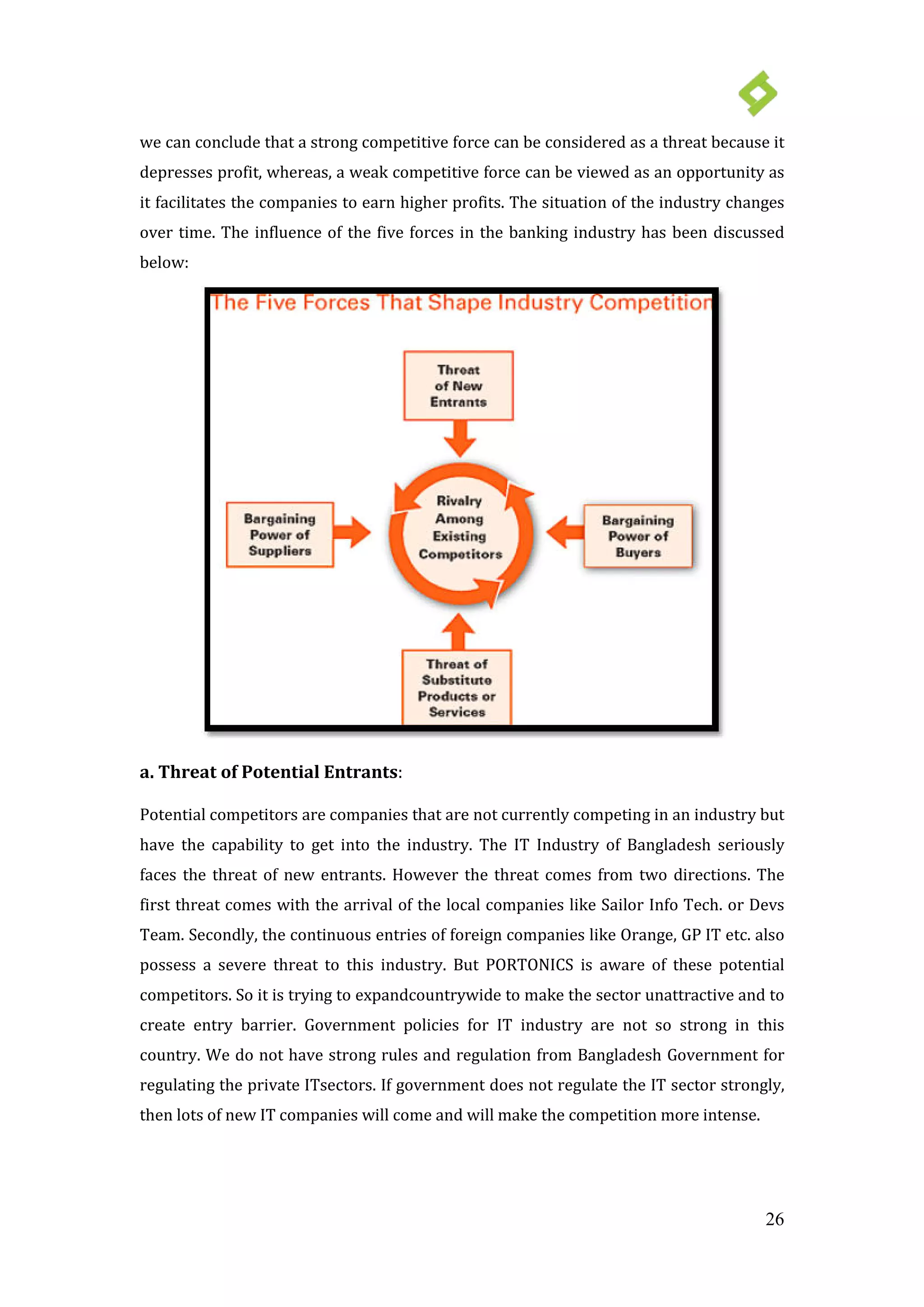 26
we can conclude that a strong competitive force can be considered as a threat because it
depresses profit, whereas, a weak competitive force can be viewed as an opportunity as
it facilitates the companies to earn higher profits. The situation of the industry changes
over time. The influence of the five forces in the banking industry has been discussed
below:
a. Threat of Potential Entrants:
Potential competitors are companies that are not currently competing in an industry but
have the capability to get into the industry. The IT Industry of Bangladesh seriously
faces the threat of new entrants. However the threat comes from two directions. The
first threat comes with the arrival of the local companies like Sailor Info Tech. or Devs
Team. Secondly, the continuous entries of foreign companies like Orange, GP IT etc. also
possess a severe threat to this industry. But PORTONICS is aware of these potential
competitors. So it is trying to expandcountrywide to make the sector unattractive and to
create entry barrier. Government policies for IT industry are not so strong in this
country. We do not have strong rules and regulation from Bangladesh Government for
regulating the private ITsectors. If government does not regulate the IT sector strongly,
then lots of new IT companies will come and will make the competition more intense.
 