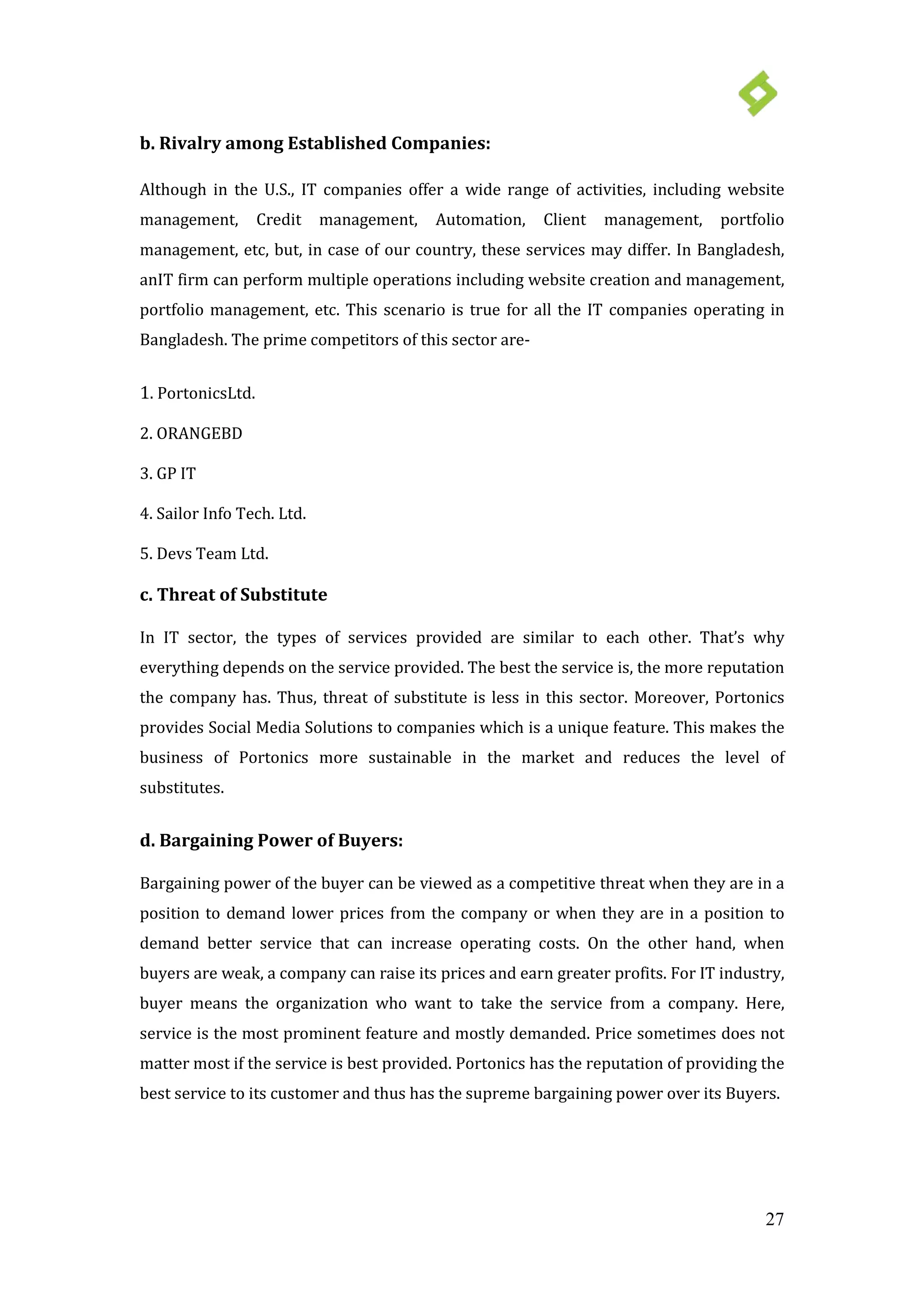 27
b. Rivalry among Established Companies:
Although in the U.S., IT companies offer a wide range of activities, including website
management, Credit management, Automation, Client management, portfolio
management, etc, but, in case of our country, these services may differ. In Bangladesh,
anIT firm can perform multiple operations including website creation and management,
portfolio management, etc. This scenario is true for all the IT companies operating in
Bangladesh. The prime competitors of this sector are-
1. PortonicsLtd.
2. ORANGEBD
3. GP IT
4. Sailor Info Tech. Ltd.
5. Devs Team Ltd.
c. Threat of Substitute
In IT sector, the types of services provided are similar to each other. That’s why
everything depends on the service provided. The best the service is, the more reputation
the company has. Thus, threat of substitute is less in this sector. Moreover, Portonics
provides Social Media Solutions to companies which is a unique feature. This makes the
business of Portonics more sustainable in the market and reduces the level of
substitutes.
d. Bargaining Power of Buyers:
Bargaining power of the buyer can be viewed as a competitive threat when they are in a
position to demand lower prices from the company or when they are in a position to
demand better service that can increase operating costs. On the other hand, when
buyers are weak, a company can raise its prices and earn greater profits. For IT industry,
buyer means the organization who want to take the service from a company. Here,
service is the most prominent feature and mostly demanded. Price sometimes does not
matter most if the service is best provided. Portonics has the reputation of providing the
best service to its customer and thus has the supreme bargaining power over its Buyers.
 