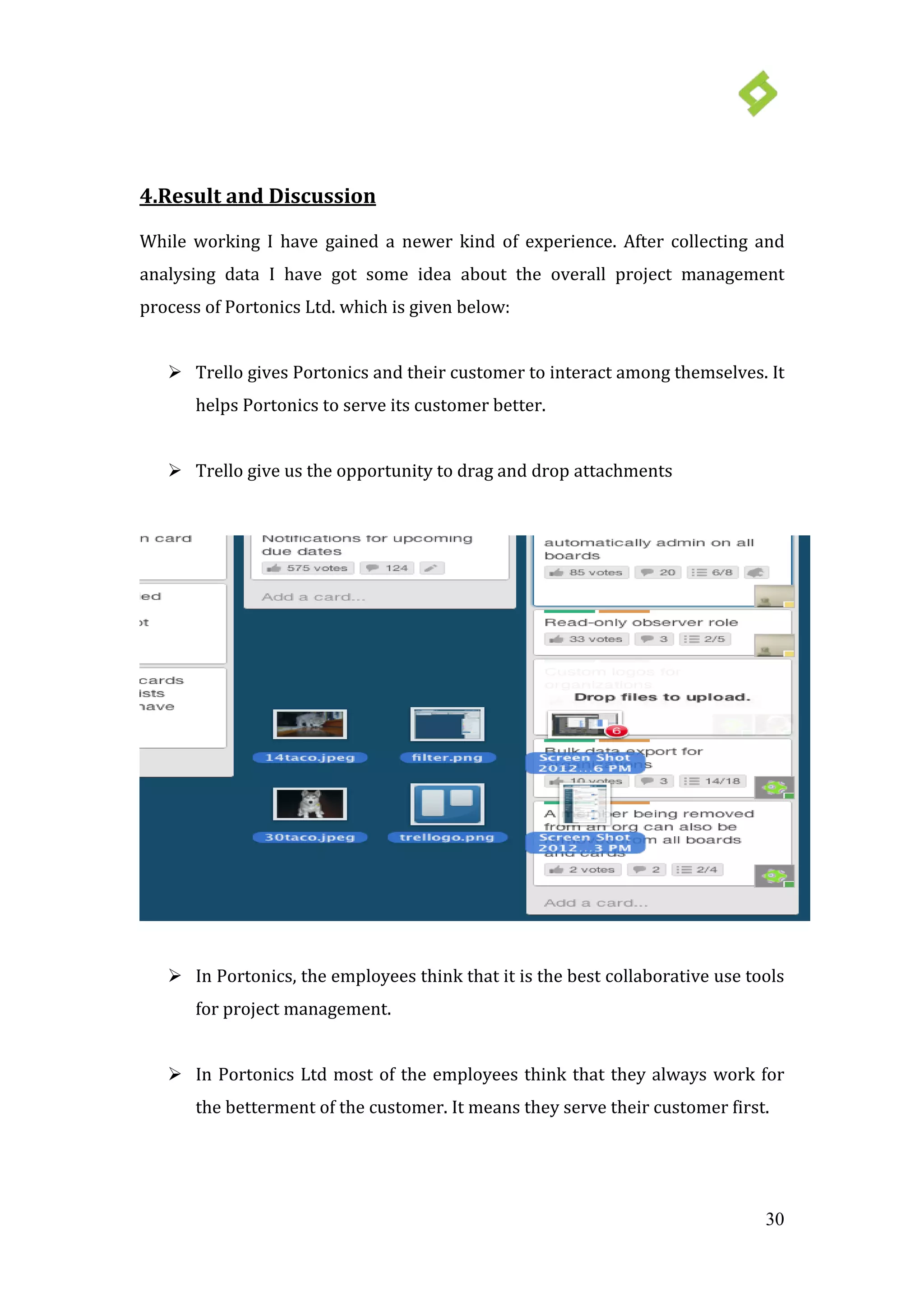 30
 Trello gives Portonics and their customer to interact among themselves. It
helps Portonics to serve its customer better.
4.Result and Discussion
While working I have gained a newer kind of experience. After collecting and
analysing data I have got some idea about the overall project management
process of Portonics Ltd. which is given below:
 Trello give us the opportunity to drag and drop attachments
 In Portonics, the employees think that it is the best collaborative use tools
for project management.
 In Portonics Ltd most of the employees think that they always work for
the betterment of the customer. It means they serve their customer first.
 