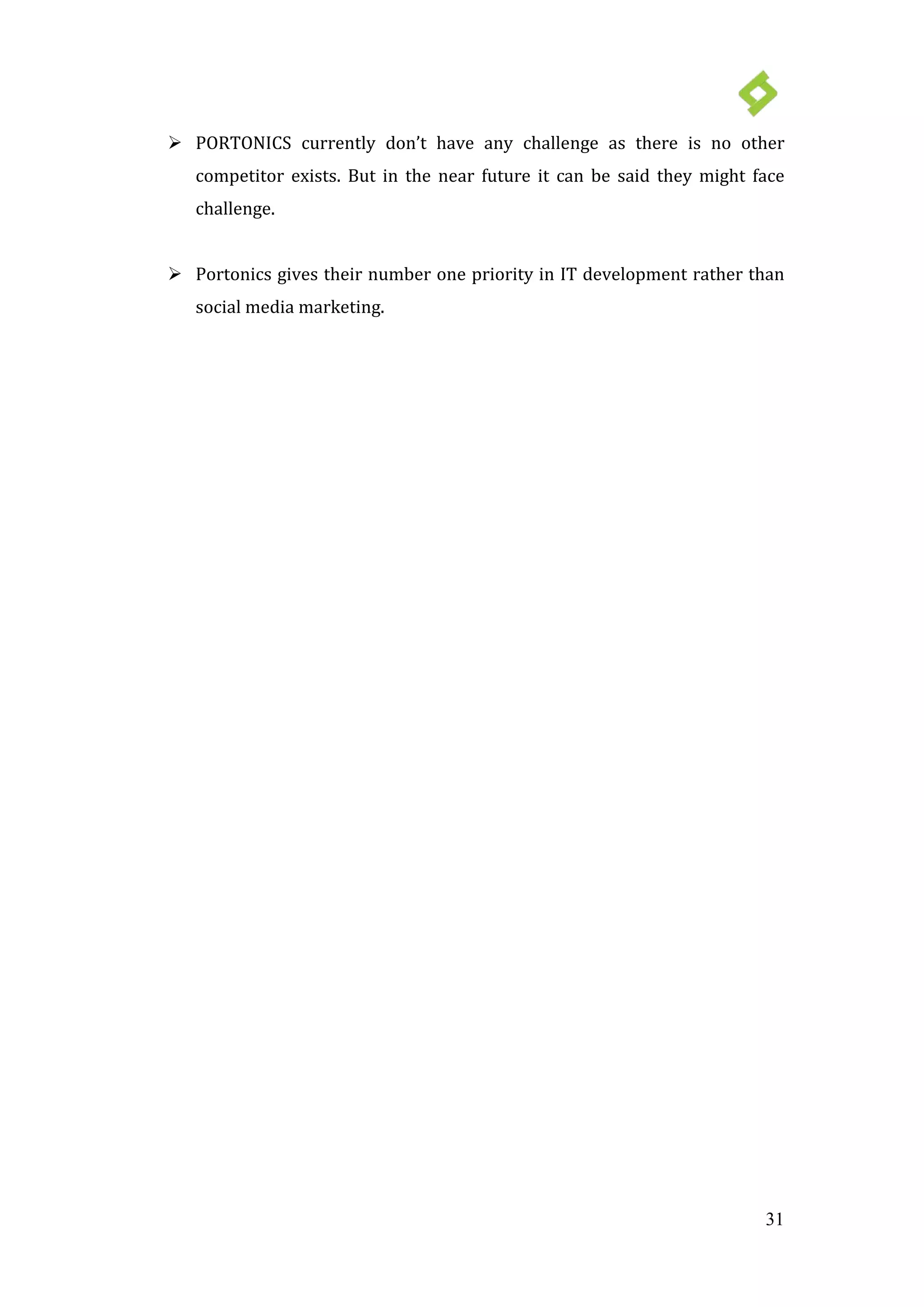 31
 PORTONICS currently don’t have any challenge as there is no other
competitor exists. But in the near future it can be said they might face
challenge.
 Portonics gives their number one priority in IT development rather than
social media marketing.
 