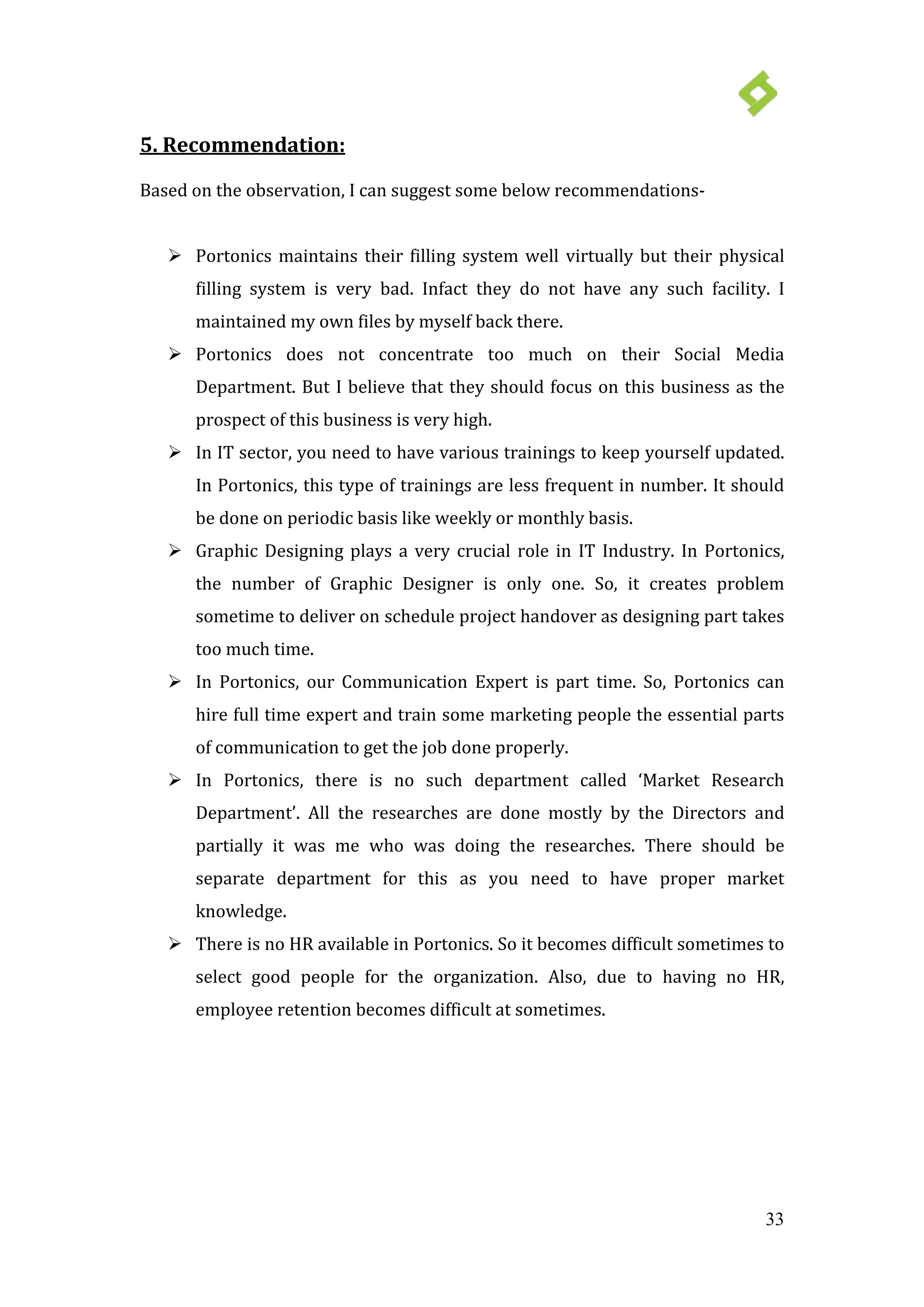 33
 Portonics maintains their filling system well virtually but their physical
filling system is very bad. Infact they do not have any such facility. I
maintained my own files by myself back there.
5. Recommendation:
Based on the observation, I can suggest some below recommendations-
 Portonics does not concentrate too much on their Social Media
Department. But I believe that they should focus on this business as the
prospect of this business is very high.
 In IT sector, you need to have various trainings to keep yourself updated.
In Portonics, this type of trainings are less frequent in number. It should
be done on periodic basis like weekly or monthly basis.
 Graphic Designing plays a very crucial role in IT Industry. In Portonics,
the number of Graphic Designer is only one. So, it creates problem
sometime to deliver on schedule project handover as designing part takes
too much time.
 In Portonics, our Communication Expert is part time. So, Portonics can
hire full time expert and train some marketing people the essential parts
of communication to get the job done properly.
 In Portonics, there is no such department called ‘Market Research
Department’. All the researches are done mostly by the Directors and
partially it was me who was doing the researches. There should be
separate department for this as you need to have proper market
knowledge.
 There is no HR available in Portonics. So it becomes difficult sometimes to
select good people for the organization. Also, due to having no HR,
employee retention becomes difficult at sometimes.
 