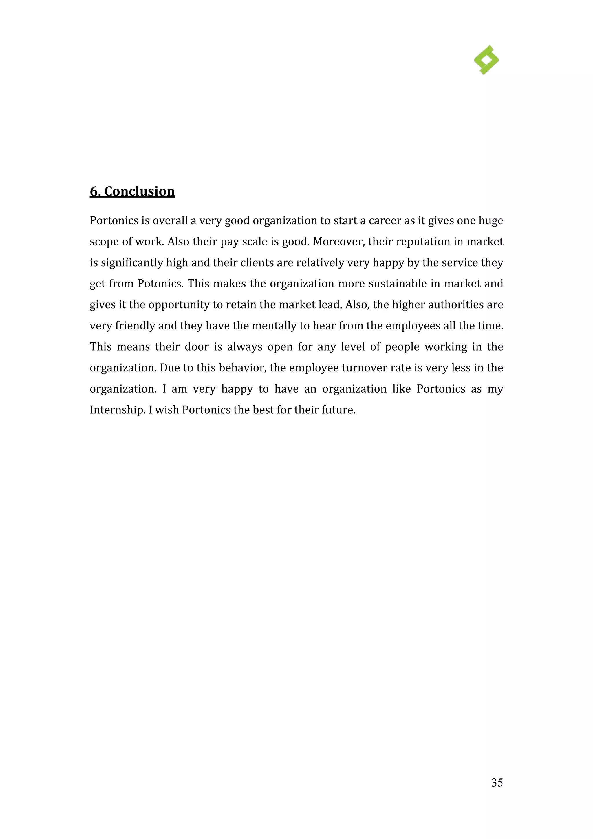 35
6. Conclusion
Portonics is overall a very good organization to start a career as it gives one huge
scope of work. Also their pay scale is good. Moreover, their reputation in market
is significantly high and their clients are relatively very happy by the service they
get from Potonics. This makes the organization more sustainable in market and
gives it the opportunity to retain the market lead. Also, the higher authorities are
very friendly and they have the mentally to hear from the employees all the time.
This means their door is always open for any level of people working in the
organization. Due to this behavior, the employee turnover rate is very less in the
organization. I am very happy to have an organization like Portonics as my
Internship. I wish Portonics the best for their future.
 