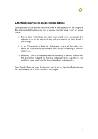 7
 Due to time restrictions, the study was bound to be concentrated in
selected areas. As an internee I only hadthree months on hand, which is
not enough.
2.4Critical observations and recommendations:
Every process usually carries limitations with it. This study is not an exception.
The limitations hat had come on way to making this internship report are stated
below:
 As an IT organization, Portonics Ltd.do not enclose all their data. As a
result,the study mostly depended on official files and talking to different
employees.
 Portonics Ltdis an IT company which is very busy in various projects and
the personnel engaged in training anddevelopment department are
unable to spare much time for discussion about various topics.
Even though, there are some limitations I have tried my best to collect adequate
data andinformation to make the report meaningful.
 
