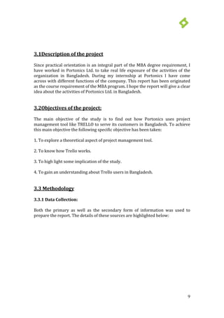 9
3.1Description of the project
Since practical orientation is an integral part of the MBA degree requirement, I
have worked in Portonics Ltd. to take real life exposure of the activities of the
organization in Bangladesh. During my internship at Portonics I have come
across with different functions of the company. This report has been originated
as the course requirement of the MBA program. I hope the report will give a clear
idea about the activities of Portonics Ltd. in Bangladesh.
3.2Objectives of the project:
The main objective of the study is to find out how Portonics uses project
management tool like TRELLO to serve its customers in Bangladesh. To achieve
this main objective the following specific objective has been taken:
1. To explore a theoretical aspect of project management tool.
2. To know how Trello works.
3. To high light some implication of the study.
4. To gain an understanding about Trello users in Bangladesh.
3.3 Methodology
3.3.1 Data Collection:
Both the primary as well as the secondary form of information was used to
prepare the report. The details of these sources are highlighted below:
 