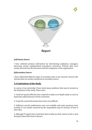 10
(a)Primary Source
I have collected primary information by interviewing employees, managers,
observing various organizational procedures, structures. Primary data were
mostly derived from the discussion with the employees of the organization.
(b)Secondary Source
I have elaborated different types of secondary data in my research. Sources like
internet data are mostly considered as secondary source.
3.4 Limitations of the Study
In course of my internship I have faced many problems that may be termed as
the limitations of the study. These were:
1. Could not spend sufficient time required to make an in-depth study on such an
important subject because of time constraint.
2. To get the actual information have been very difficult
3. Sufficient records, publications were not available and some questions were
avoided or not exactly answered by the respondents may be because of lack of
clear idea.
4. Although IT experts have tried their best to help me, their nature of job is such
that gives them little time to discuss.
 