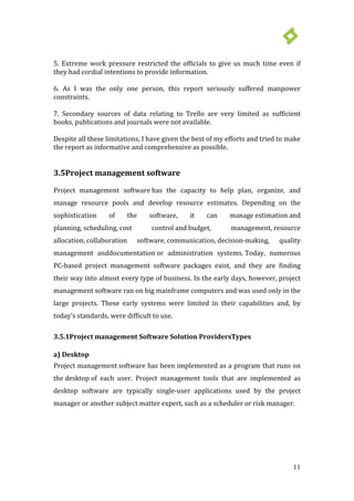 11
5. Extreme work pressure restricted the officials to give us much time even if
they had cordial intentions to provide information.
6. As I was the only one person, this report seriously suffered manpower
constraints.
7. Secondary sources of data relating to Trello are very limited as sufficient
books, publications and journals were not available.
Despite all these limitations, I have given the best of my efforts and tried to make
the report as informative and comprehensive as possible.
3.5Project management software
Project management software has the capacity to help plan, organize, and
manage resource pools and develop resource estimates. Depending on the
sophistication of the software, it can manage estimation and
planning, scheduling, cost control and budget, management, resource
allocation, collaboration software, communication, decision-making, quality
management anddocumentation or administration systems. Today, numerous
PC-based project management software packages exist, and they are finding
their way into almost every type of business. In the early days, however, project
management software ran on big mainframe computers and was used only in the
large projects. These early systems were limited in their capabilities and, by
today's standards, were difficult to use.
3.5.1Project management Software Solution ProvidersTypes
a) Desktop
Project management software has been implemented as a program that runs on
the desktop of each user. Project management tools that are implemented as
desktop software are typically single-user applications used by the project
manager or another subject matter expert, such as a scheduler or risk manager.
 