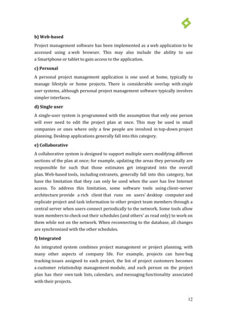 12
b) Web-based
Project management software has been implemented as a web application to be
accessed using a web browser. This may also include the ability to use
a Smartphone or tablet to gain access to the application.
c) Personal
A personal project management application is one used at home, typically to
manage lifestyle or home projects. There is considerable overlap with single
user systems, although personal project management software typically involves
simpler interfaces.
d) Single user
A single-user system is programmed with the assumption that only one person
will ever need to edit the project plan at once. This may be used in small
companies or ones where only a few people are involved in top-down project
planning. Desktop applications generally fall into this category.
e) Collaborative
A collaborative system is designed to support multiple users modifying different
sections of the plan at once; for example, updating the areas they personally are
responsible for such that those estimates get integrated into the overall
plan. Web-based tools, including extranets, generally fall into this category, but
have the limitation that they can only be used when the user has live Internet
access. To address this limitation, some software tools using client–server
architecture provide a rich client that runs on users' desktop computer and
replicate project and task information to other project team members through a
central server when users connect periodically to the network. Some tools allow
team members to check out their schedules (and others' as read only) to work on
them while not on the network. When reconnecting to the database, all changes
are synchronized with the other schedules.
f) Integrated
An integrated system combines project management or project planning, with
many other aspects of company life. For example, projects can have bug
tracking issues assigned to each project, the list of project customers becomes
a customer relationship management module, and each person on the project
plan has their own task lists, calendars, and messaging functionality associated
with their projects.
 