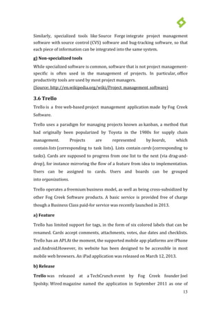 13
Similarly, specialized tools like Source Forge integrate project management
software with source control (CVS) software and bug-tracking software, so that
each piece of information can be integrated into the same system.
g) Non-specialized tools
While specialized software is common, software that is not project management-
specific is often used in the management of projects. In particular, office
productivity tools are used by most project managers.
Trello has limited support for tags, in the form of six colored labels that can be
renamed. Cards accept comments, attachments, votes, due dates and checklists.
Trello has an API.At the moment, the supported mobile app platforms are iPhone
and Android.However, its website has been designed to be accessible in most
mobile web browsers. An
(Source: http://en.wikipedia.org/wiki/Project_management_software)
3.6 Trello
Trello is a free web-based project management application made by Fog Creek
Software.
Trello uses a paradigm for managing projects known as kanban, a method that
had originally been popularized by Toyota in the 1980s for supply chain
management. Projects are represented by boards, which
contain lists (corresponding to task lists). Lists contain cards (corresponding to
tasks). Cards are supposed to progress from one list to the next (via drag-and-
drop), for instance mirroring the flow of a feature from idea to implementation.
Users can be assigned to cards. Users and boards can be grouped
into organizations.
Trello operates a freemium business model, as well as being cross-subsidized by
other Fog Creek Software products. A basic service is provided free of charge
though a Business Class paid-for service was recently launched in 2013.
a) Feature
iPad application was released on March 12, 2013.
b) Release
Trello was released at a TechCrunch event by Fog Creek founder Joel
Spolsky. Wired magazine named the application in September 2011 as one of
 