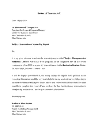Letter of Transmittal
Date: 13 July 2014
Dr. Mohammad Tareque Aziz
Assistant Professor & Program Manager
Center for Business Excellence
BRAC Business School
BRAC University
Subject: Submission of Internship Report
Sir,
It is my great pleasure to submit the internship report titled “Project Management of
Portonics Limited” which has been prepared as an integrated part of the course
requirement of my MBA program. My internship was held at Portonics Limited, House-
01, Road-23/A, Gulshan-1, Dhaka-1215.
It will be highly appreciated if you kindly accept the report. Your positive action
regarding this matter would be very much helpful for my academic career. It has also to
be mentioned that without your expert advice and cooperation it would not have been
possible to complete this report. If you need any further clarification or information in
interpreting this analysis, I will be glad to answer your queries.
Sincerely yours
Rashedul Alam Sarker
ID: 11164040
Major: Marketing Management
BRAC Business School
BRAC University
 