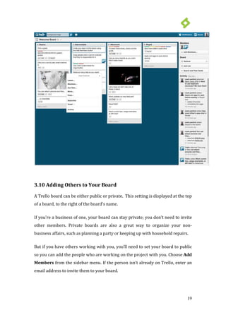 19
3.10 Adding Others to Your Board
A Trello board can be either public or private. This setting is displayed at the top
of a board, to the right of the board's name.
If you’re a business of one, your board can stay private; you don’t need to invite
other members. Private boards are also a great way to organize your non-
business affairs, such as planning a party or keeping up with household repairs.
But if you have others working with you, you’ll need to set your board to public
so you can add the people who are working on the project with you. Choose Add
Members from the sidebar menu. If the person isn’t already on Trello, enter an
email address to invite them to your board.
 