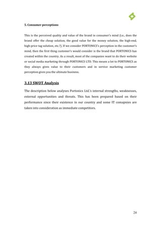 24
5. Consumer perceptions
This is the perceived quality and value of the brand in consumer’s mind (i.e., does the
brand offer the cheap solution, the good value for the money solution, the high-end,
high-price tag solution, etc.?). If we consider PORTONICS’s perception in the customer’s
mind, then the first thing customer’s would consider is the brand that PORTONICS has
created within the country. As a result, most of the companies want to do their website
or social media marketing through PORTONICS LTD. This means a lot to PORTONICS as
they always gives value to their customers and in service marketing customer
perception gives you the ultimate business.
3.13 SWOT Analysis
The description below analyses Portonics Ltd.’s internal strengths, weaknesses,
external opportunities and threats. This has been prepared based on their
performance since their existence in our country and some IT comapnies are
taken into consideration as immediate competitors.
 