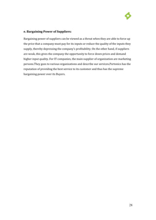 28
e. Bargaining Power of Suppliers:
Bargaining power of suppliers can be viewed as a threat when they are able to force up
the price that a company must pay for its inputs or reduce the quality of the inputs they
supply, thereby depressing the company’s profitability. On the other hand, if suppliers
are weak, this gives the company the opportunity to force down prices and demand
higher input quality. For IT companies, the main supplier of organization are marketing
persons.They goes to various organizations and describe our services.Portonics has the
reputation of providing the best service to its customer and thus has the supreme
bargaining power over its Buyers.
 