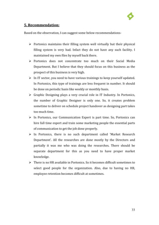 33
 Portonics maintains their filling system well virtually but their physical
filling system is very bad. Infact they do not have any such facility. I
maintained my own files by myself back there.
5. Recommendation:
Based on the observation, I can suggest some below recommendations-
 Portonics does not concentrate too much on their Social Media
Department. But I believe that they should focus on this business as the
prospect of this business is very high.
 In IT sector, you need to have various trainings to keep yourself updated.
In Portonics, this type of trainings are less frequent in number. It should
be done on periodic basis like weekly or monthly basis.
 Graphic Designing plays a very crucial role in IT Industry. In Portonics,
the number of Graphic Designer is only one. So, it creates problem
sometime to deliver on schedule project handover as designing part takes
too much time.
 In Portonics, our Communication Expert is part time. So, Portonics can
hire full time expert and train some marketing people the essential parts
of communication to get the job done properly.
 In Portonics, there is no such department called ‘Market Research
Department’. All the researches are done mostly by the Directors and
partially it was me who was doing the researches. There should be
separate department for this as you need to have proper market
knowledge.
 There is no HR available in Portonics. So it becomes difficult sometimes to
select good people for the organization. Also, due to having no HR,
employee retention becomes difficult at sometimes.
 