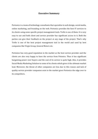 Executive Summary
Portonics is a team of technology consultants that specialize in web design, social media,
online marketing, and branding on the web. Portonics provides the best IT services to
its clients using some specific project management tools. Trello is one of them. It is very
easy to use and both client and service provider has significant access to it. Both the
parties can give their feedback on the project at any stage of the project. That’s why
Trello is one of the best project management tool in the world and used by best
companies like Virgin Group, General Motors etc.
Portonics has very good reputation in the market as the best service provider and the
clients are also very happy to have the service from Potonics. Thus it has significant
bargaining power over buyers and the cost of its service is quite high. Also, it provides
Social Media Marketing Solution to some of its clients which gives it the ultimate market
lead. Moreover, the threat of other companies are less due to this reason and lack of
quality service provider companies exist in the market gives Portonics the edge over to
its competitors.
 