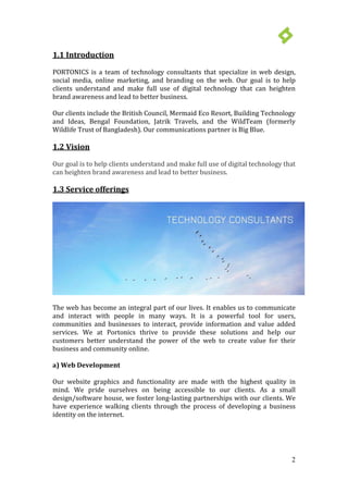 2
1.1 Introduction
PORTONICS is a team of technology consultants that specialize in web design,
social media, online marketing, and branding on the web. Our goal is to help
clients understand and make full use of digital technology that can heighten
brand awareness and lead to better business.
Our clients include the British Council, Mermaid Eco Resort, Building Technology
and Ideas, Bengal Foundation, Jatrik Travels, and the WildTeam (formerly
Wildlife Trust of Bangladesh). Our communications partner is Big Blue.
1.2 Vision
Our goal is to help clients understand and make full use of digital technology that
can heighten brand awareness and lead to better business.
The web has become an integral part of our lives. It enables us to communicate
and interact with people in many ways. It is a powerful tool for users,
communities and businesses to interact, provide information and value added
services. We at Portonics thrive to provide these solutions and help our
customers better understand the power of the web to create value for their
business and community online.
a) Web Development
Our website graphics and functionality are made with the highest quality in
mind. We pride ourselves on being accessible to our clients. As a small
design/software house, we foster long-lasting partnerships with our clients. We
have experience walking clients through the process of developing a business
identity on the internet.
1.3 Service offerings
 