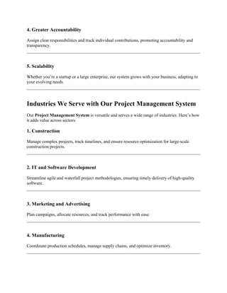 4. Greater Accountability
Assign clear responsibilities and track individual contributions, promoting accountability and
transparency.
5. Scalability
Whether you’re a startup or a large enterprise, our system grows with your business, adapting to
your evolving needs.
Industries We Serve with Our Project Management System
Our Project Management System is versatile and serves a wide range of industries. Here’s how
it adds value across sectors:
1. Construction
Manage complex projects, track timelines, and ensure resource optimization for large-scale
construction projects.
2. IT and Software Development
Streamline agile and waterfall project methodologies, ensuring timely delivery of high-quality
software.
3. Marketing and Advertising
Plan campaigns, allocate resources, and track performance with ease.
4. Manufacturing
Coordinate production schedules, manage supply chains, and optimize inventory.
 