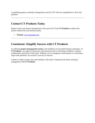 A marketing agency cut project management costs by 25% with our comprehensive, all-in-one
platform.
Contact CT Products Today
Ready to take your project management to the next level? Trust CT Products to deliver the
perfect solution for your business needs.
 Website: www.ctproducts.net
Conclusion: Simplify Success with CT Products
An efficient project management system is the backbone of successful business operations. At
CT Products, we empower businesses with advanced tools to streamline workflows, enhance
collaboration, and achieve their goals. Whether you’re managing a small project or overseeing a
large-scale operation, our system is your key to success.
Contact us today to learn more and schedule a free demo. Experience the future of project
management with CT Products.
 