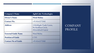 COMPANY
PROFILE
Company’s Name AgileCube Technologies
Owner’s Name Nitul Mehta
Contact No. +91 8141272582
Address 1318,Maple Trade Centre,
Nr.Surdhara Circle,
Ahmedabad,Gujarat
External Guide Name Nitul Mehta
Position of Guide CTO
Contact No of Guide +91 8141272582
4
 