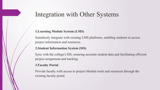 Integration with Other Systems
1.Learning Module System (LMS)
Seamlessly integrate with existing LMS platforms, enabling students to access
project information and resources.
2.Student Information System (SIS)
Sync with the college's SIS, ensuring accurate student data and facilitating efficient
project assignment and tracking.
3.Faculty Portal
Provide faculty with access to project Module tools and resources through the
existing faculty portal.
 