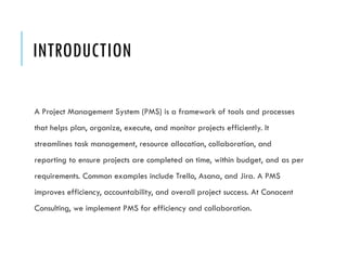 INTRODUCTION
A Project Management System (PMS) is a framework of tools and processes
that helps plan, organize, execute, and monitor projects efficiently. It
streamlines task management, resource allocation, collaboration, and
reporting to ensure projects are completed on time, within budget, and as per
requirements. Common examples include Trello, Asana, and Jira. A PMS
improves efficiency, accountability, and overall project success. At Conacent
Consulting, we implement PMS for efficiency and collaboration.
 