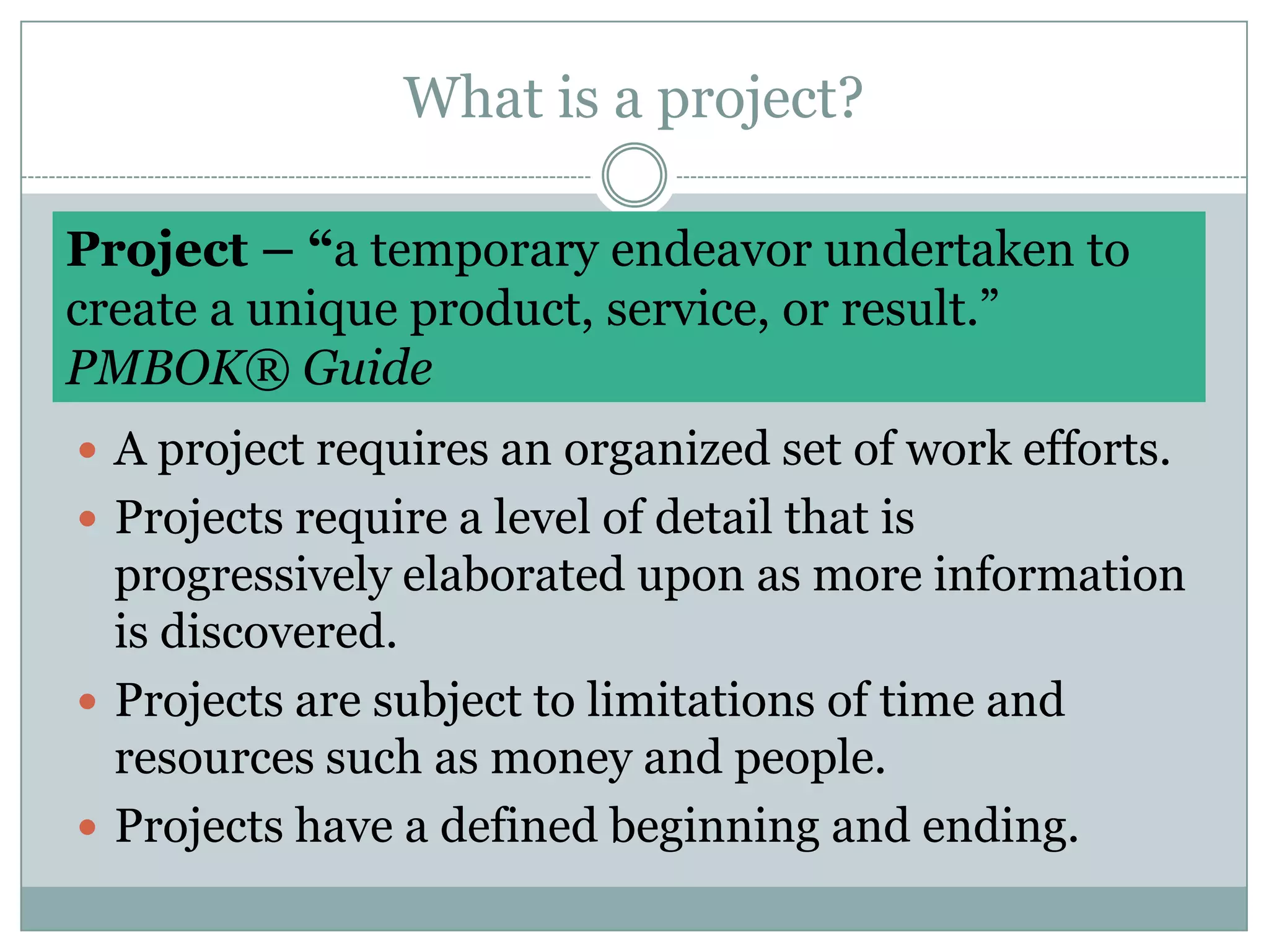 What is a project?Project – “a temporary endeavor undertaken tocreate a unique product, service, or result.” PMBOK® GuideA project requires an organized set of work efforts.Projects require a level of detail that is progressively elaborated upon as more information is discovered.Projects are subject to limitations of time and resources such as money and people. Projects have a defined beginning and ending.