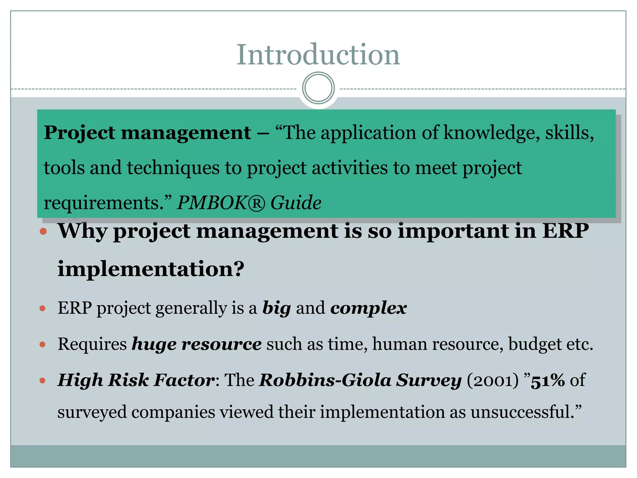 Introduction Project management – “The application of knowledge, skills, tools and techniques to project activities to meet project requirements.” PMBOK® GuideWhy project management is so important in ERP implementation?ERP project generally is a big and complexRequires huge resource such as time, human resource, budget etc. High Risk Factor: The Robbins-Giola Survey (2001) ”51% of surveyed companies viewed their implementation as unsuccessful.”