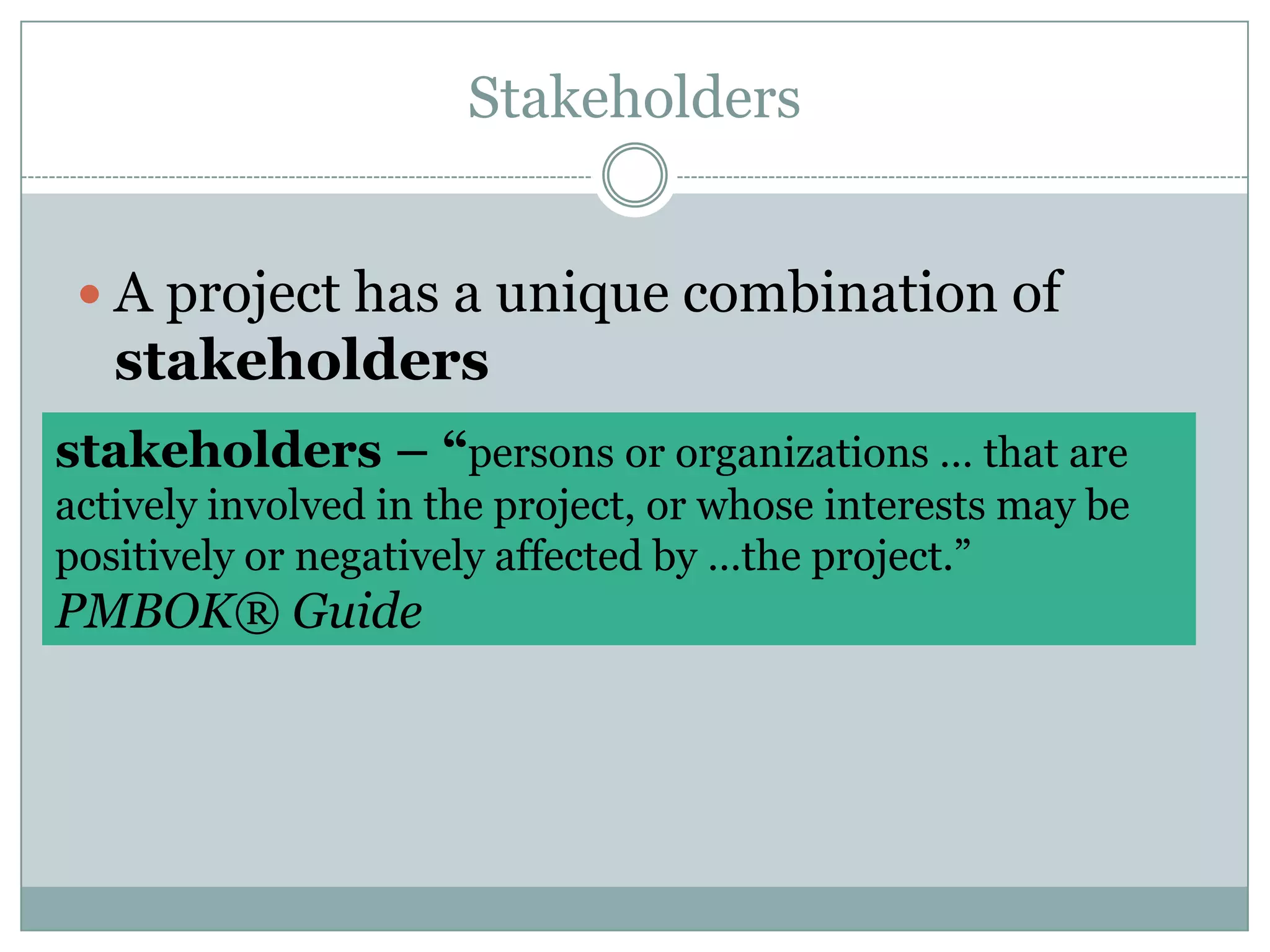 StakeholdersA project has a unique combination of stakeholdersstakeholders – “persons or organizations … that are actively involved in the project, or whose interests may be positively or negatively affected by …the project.” PMBOK® Guide