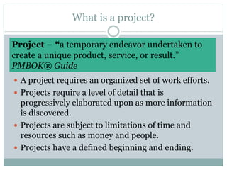 What is a project?Project – “a temporary endeavor undertaken tocreate a unique product, service, or result.” PMBOK® GuideA project requires an organized set of work efforts.Projects require a level of detail that is progressively elaborated upon as more information is discovered.Projects are subject to limitations of time and resources such as money and people. Projects have a defined beginning and ending.