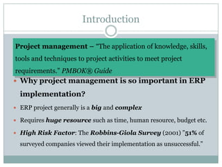 Introduction Project management – “The application of knowledge, skills, tools and techniques to project activities to meet project requirements.” PMBOK® GuideWhy project management is so important in ERP implementation?ERP project generally is a big and complexRequires huge resource such as time, human resource, budget etc. High Risk Factor: The Robbins-Giola Survey (2001) ”51% of surveyed companies viewed their implementation as unsuccessful.”