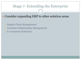Stage 2- ERP Approach and Package SelectionDo we have the in house resources, skills and experience to implement ERP?Do the features and functions meet our needs?Is the ERP package compatible with our business?Should we buy an integrated package from a single vendor or best-of-breed solutions from several vendors?