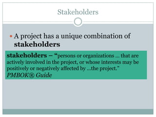 StakeholdersA project has a unique combination of stakeholdersstakeholders – “persons or organizations … that are actively involved in the project, or whose interests may be positively or negatively affected by …the project.” PMBOK® Guide