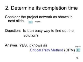 2. Determine its completion time Consider the project network as shown in next slide Question:  Is it an easy way to find out the    solution?  Answer: YES, it knows as  Critical Path Method  (CPM) ( to p15) ( to p13) 