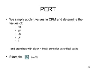 PERT We simply apply t values in CPM and determine the values of: ES EF LS LF S and branches with slack = 0 still consider as critical paths Example. ( to p33) 