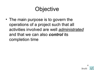 Objective The main purpose is to govern the operations of a project such that all activities involved are well  administrated  and that we can also  control  its completion time ( to p3) 