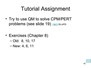 Tutorial Assignment Try to use QM to solve CPM/PERT problems (see slide 19) Exercises (Chapter 8) Old:  8, 10, 17 New: 4, 6, 11 (to p43) 