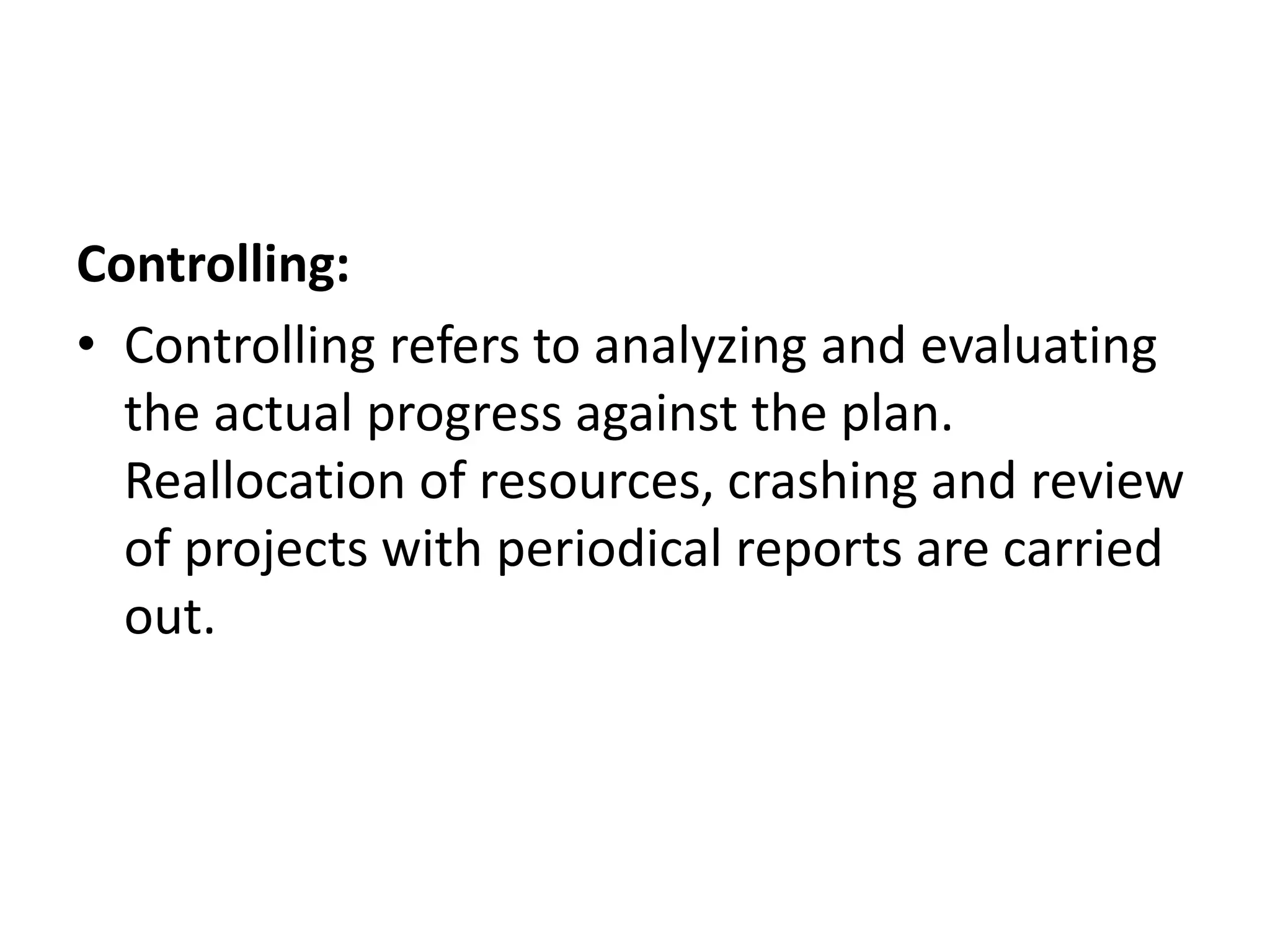 Controlling:
• Controlling refers to analyzing and evaluating
the actual progress against the plan.
Reallocation of resources, crashing and review
of projects with periodical reports are carried
out.
 