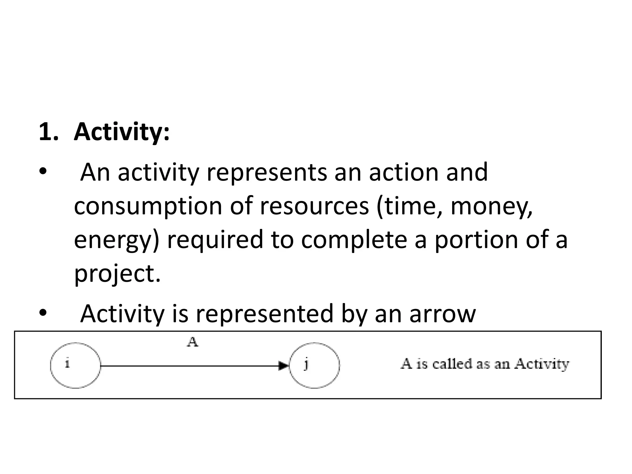 1. Activity:
• An activity represents an action and
consumption of resources (time, money,
energy) required to complete a portion of a
project.
• Activity is represented by an arrow
 