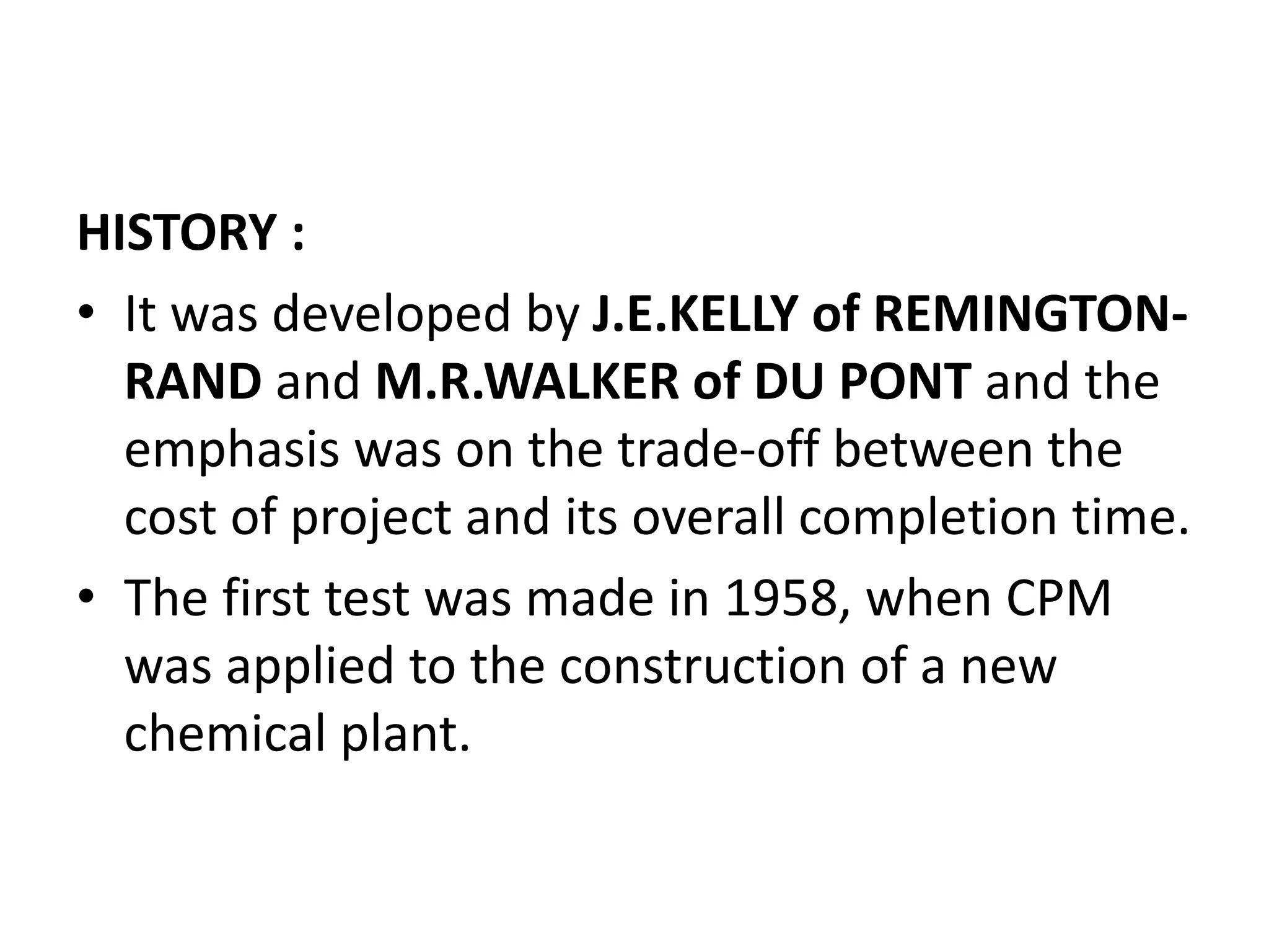 HISTORY :
• It was developed by J.E.KELLY of REMINGTON-
RAND and M.R.WALKER of DU PONT and the
emphasis was on the trade-off between the
cost of project and its overall completion time.
• The first test was made in 1958, when CPM
was applied to the construction of a new
chemical plant.
 