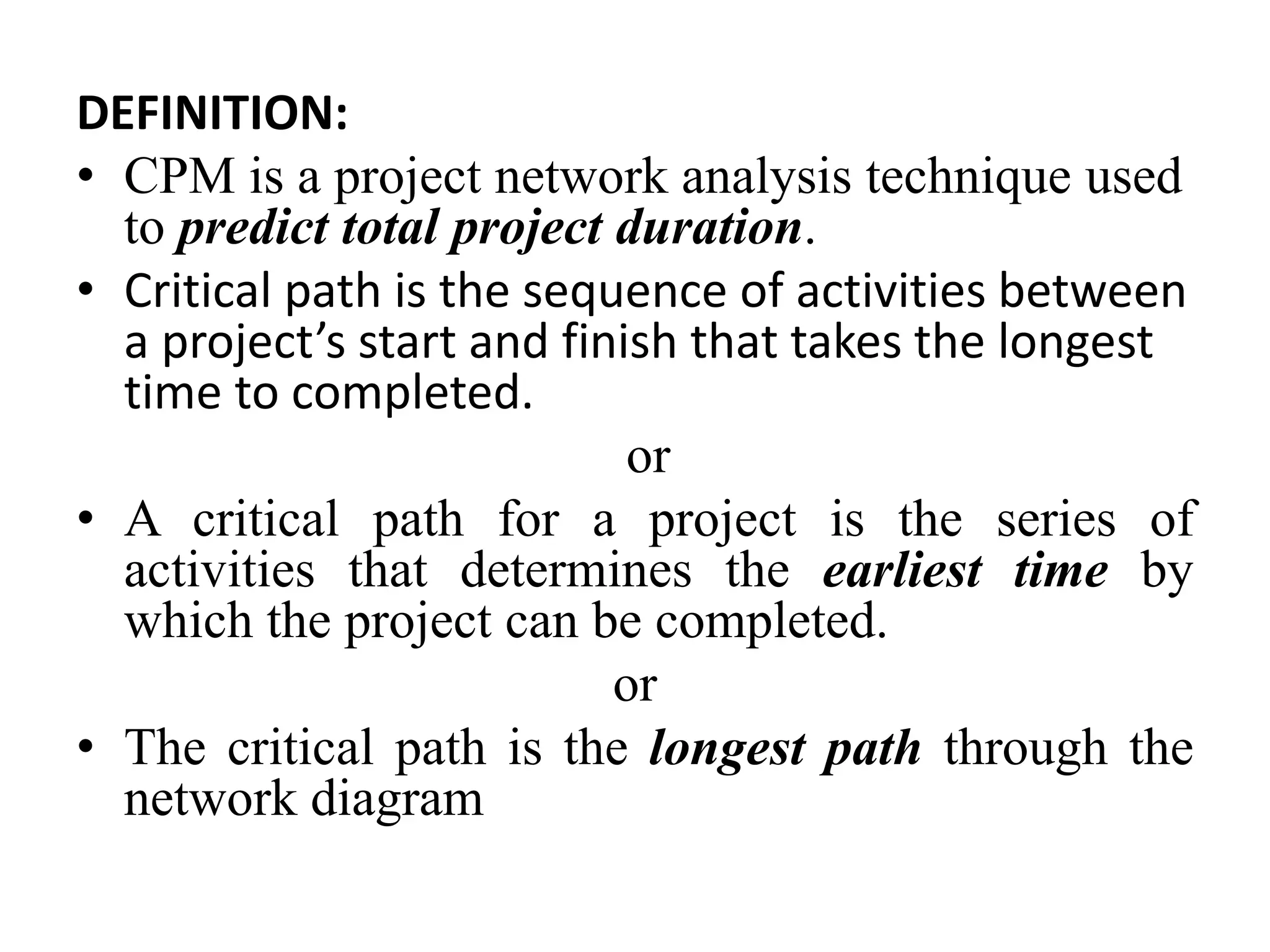 DEFINITION:
• CPM is a project network analysis technique used
to predict total project duration.
• Critical path is the sequence of activities between
a project’s start and finish that takes the longest
time to completed.
or
• A critical path for a project is the series of
activities that determines the earliest time by
which the project can be completed.
or
• The critical path is the longest path through the
network diagram
 