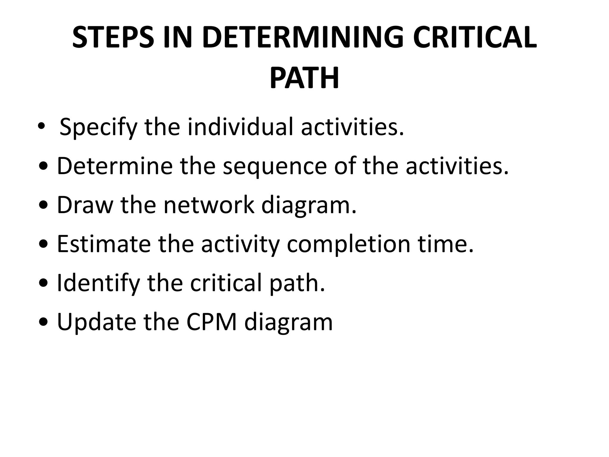 STEPS IN DETERMINING CRITICAL
PATH
• Specify the individual activities.
• Determine the sequence of the activities.
• Draw the network diagram.
• Estimate the activity completion time.
• Identify the critical path.
• Update the CPM diagram
 