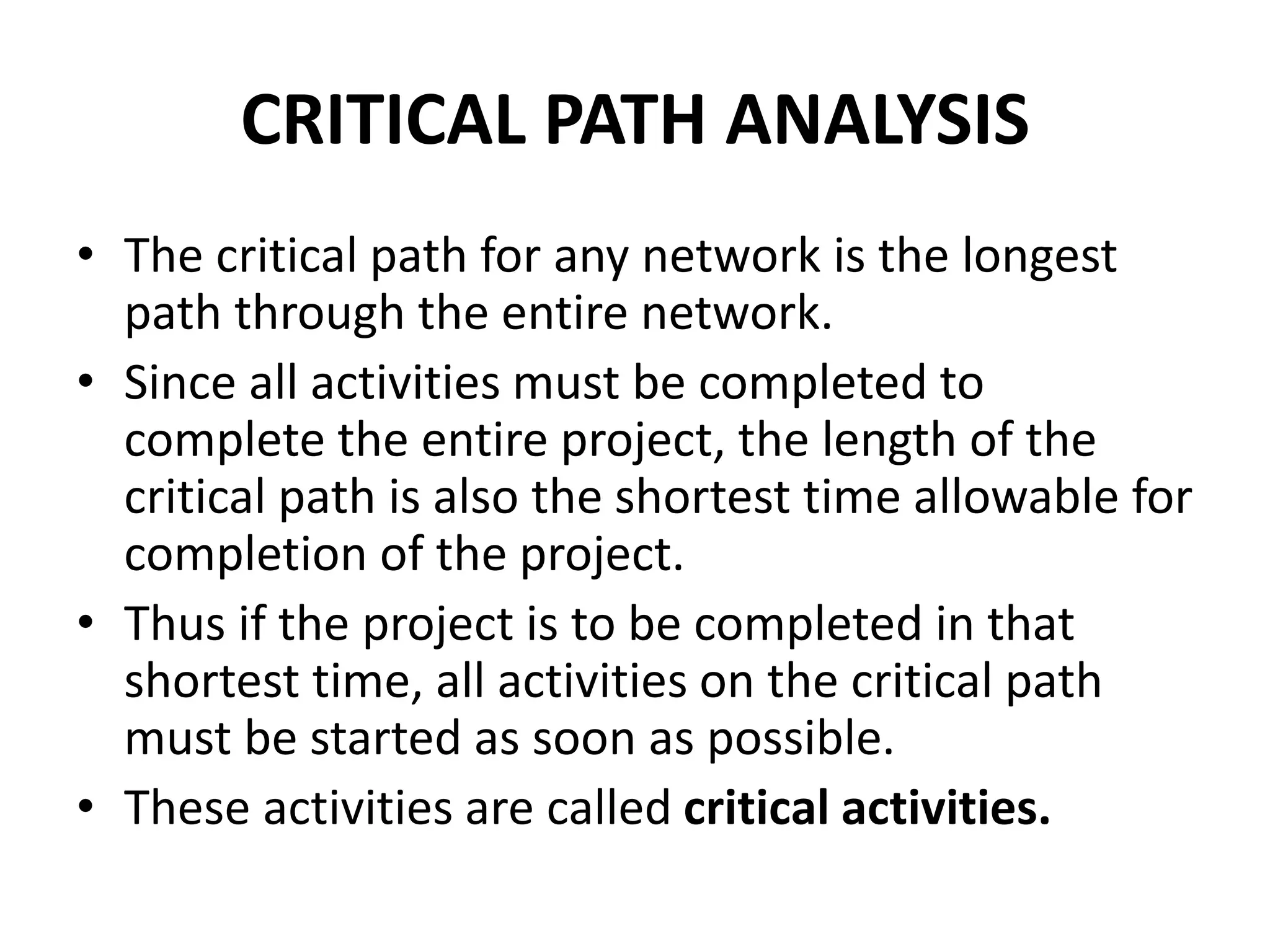 CRITICAL PATH ANALYSIS
• The critical path for any network is the longest
path through the entire network.
• Since all activities must be completed to
complete the entire project, the length of the
critical path is also the shortest time allowable for
completion of the project.
• Thus if the project is to be completed in that
shortest time, all activities on the critical path
must be started as soon as possible.
• These activities are called critical activities.
 