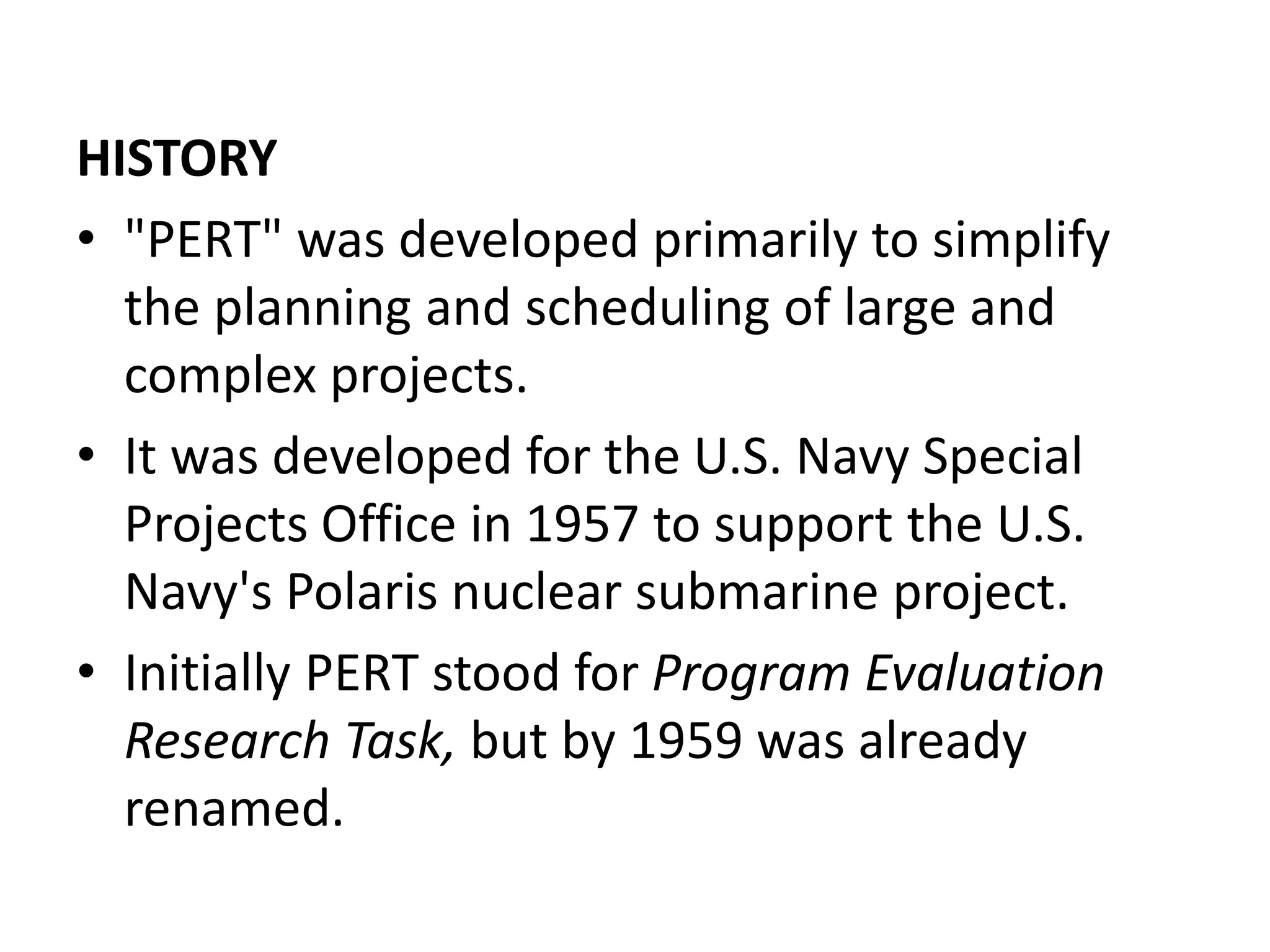 HISTORY
• "PERT" was developed primarily to simplify
the planning and scheduling of large and
complex projects.
• It was developed for the U.S. Navy Special
Projects Office in 1957 to support the U.S.
Navy's Polaris nuclear submarine project.
• Initially PERT stood for Program Evaluation
Research Task, but by 1959 was already
renamed.
 