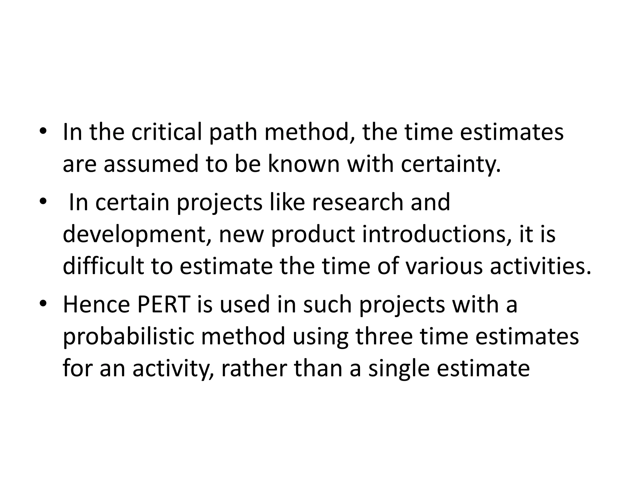 • In the critical path method, the time estimates
are assumed to be known with certainty.
• In certain projects like research and
development, new product introductions, it is
difficult to estimate the time of various activities.
• Hence PERT is used in such projects with a
probabilistic method using three time estimates
for an activity, rather than a single estimate
 