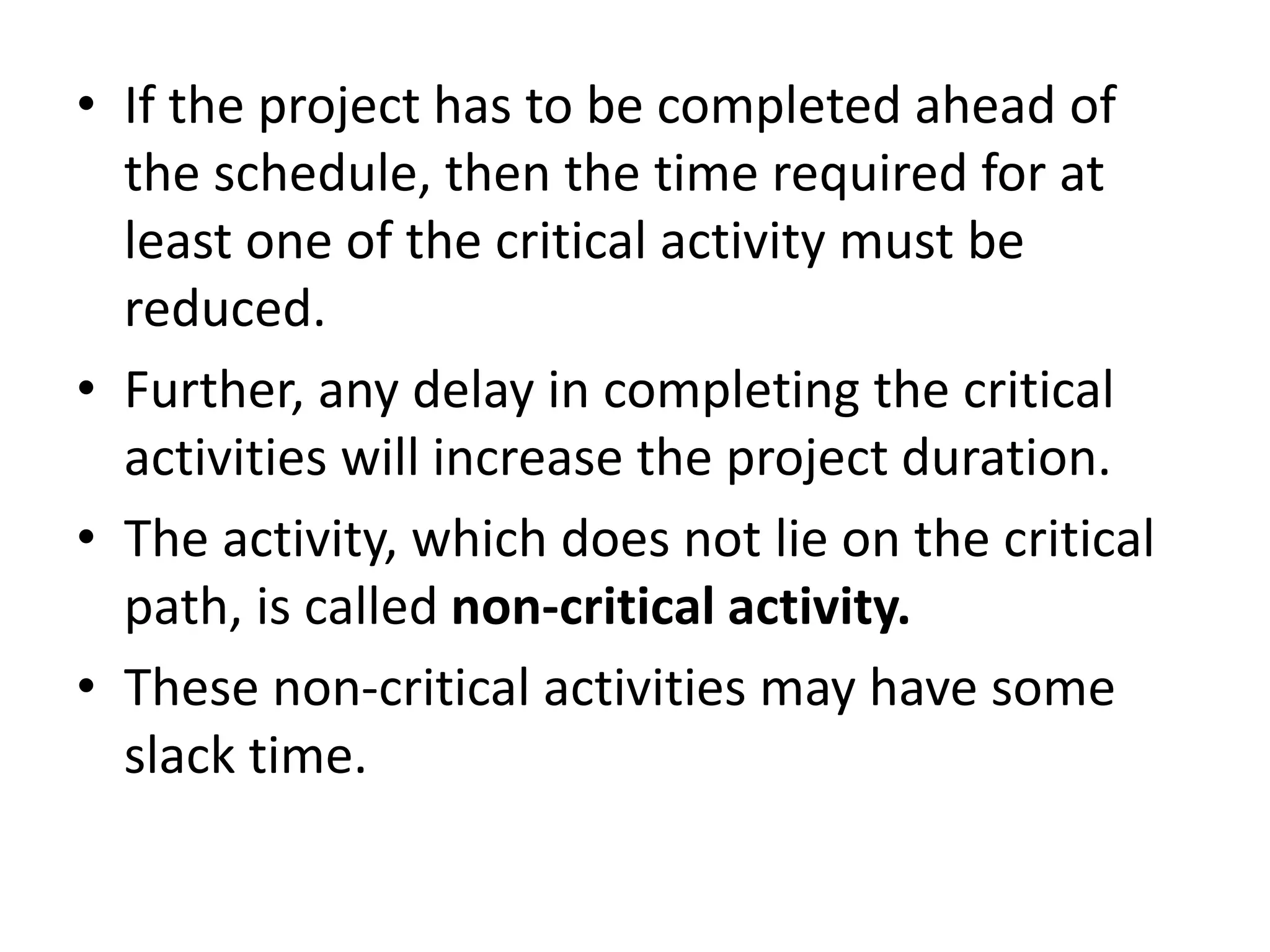 • If the project has to be completed ahead of
the schedule, then the time required for at
least one of the critical activity must be
reduced.
• Further, any delay in completing the critical
activities will increase the project duration.
• The activity, which does not lie on the critical
path, is called non-critical activity.
• These non-critical activities may have some
slack time.
 
